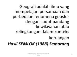 Geografi adalah ilmu yang 
mempelajari persamaan dan 
perbedaan fenomena geosfer 
dengan sudut pandang 
kewilayahan atau 
kelingkungan dalam konteks 
keruangan 
Hasil SEMLOK (1988) Semarang 
13 
geografi budaya agus sudarsono nurhadi 
2014 
 