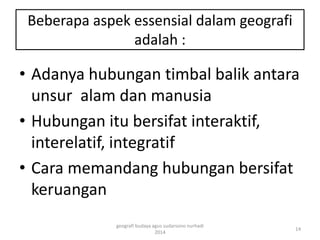 Beberapa aspek essensial dalam geografi 
adalah : 
• Adanya hubungan timbal balik antara 
unsur alam dan manusia 
• Hubungan itu bersifat interaktif, 
interelatif, integratif 
• Cara memandang hubungan bersifat 
keruangan 
14 
geografi budaya agus sudarsono nurhadi 
2014 
 