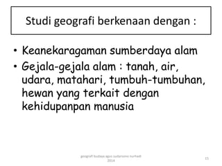 Studi geografi berkenaan dengan : 
• Keanekaragaman sumberdaya alam 
• Gejala-gejala alam : tanah, air, 
udara, matahari, tumbuh-tumbuhan, 
hewan yang terkait dengan 
kehidupanpan manusia 
15 
geografi budaya agus sudarsono nurhadi 
2014 
 