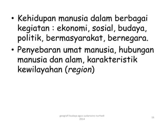 • Kehidupan manusia dalam berbagai 
kegiatan : ekonomi, sosial, budaya, 
politik, bermasyarakat, bernegara. 
• Penyebaran umat manusia, hubungan 
manusia dan alam, karakteristik 
kewilayahan (region) 
16 
geografi budaya agus sudarsono nurhadi 
2014 
 