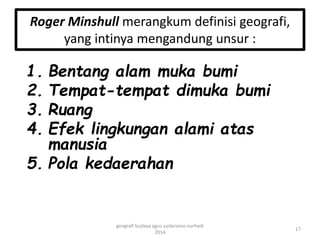 Roger Minshull merangkum definisi geografi, 
yang intinya mengandung unsur : 
1. Bentang alam muka bumi 
2. Tempat-tempat dimuka bumi 
3. Ruang 
4. Efek lingkungan alami atas 
manusia 
5. Pola kedaerahan 
17 
geografi budaya agus sudarsono nurhadi 
2014 
 