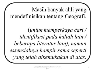 Masih banyak ahli yang 
mendefinisikan tentang Geografi. 
(untuk memperkaya cari / 
identifikasi pada kuliah lain / 
beberapa literatur lain), namun 
essensialnya hampir sama seperti 
yang telah dikemukakan di atas. 
19 
geografi budaya agus sudarsono nurhadi 
2014 
 