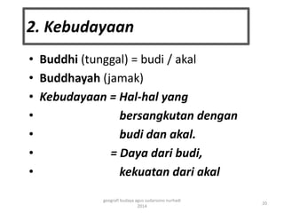 2. Kebudayaan 
• Buddhi (tunggal) = budi / akal 
• Buddhayah (jamak) 
• Kebudayaan = Hal-hal yang 
• bersangkutan dengan 
• budi dan akal. 
• = Daya dari budi, 
• kekuatan dari akal 
20 
geografi budaya agus sudarsono nurhadi 
2014 
 