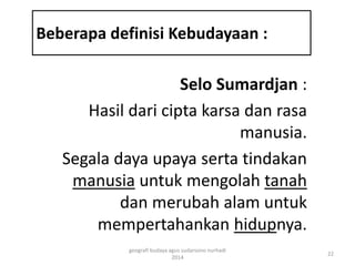 Beberapa definisi Kebudayaan : 
Selo Sumardjan : 
Hasil dari cipta karsa dan rasa 
manusia. 
Segala daya upaya serta tindakan 
manusia untuk mengolah tanah 
dan merubah alam untuk 
mempertahankan hidupnya. 
22 
geografi budaya agus sudarsono nurhadi 
2014 
 