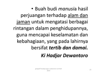 • Buah budi manusia hasil 
perjuangan terhadap alam dan 
jaman untuk mengatasi berbagai 
rintangan dalam penghidupannya, 
guna mencapai keselamatan dan 
kebahagiaan, yang pada lahirnya 
bersifat tertib dan damai. 
Ki Hadjar Dewantoro 
23 
geografi budaya agus sudarsono nurhadi 
2014 
 