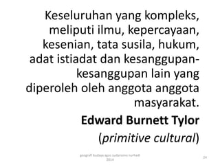 Keseluruhan yang kompleks, 
meliputi ilmu, kepercayaan, 
kesenian, tata susila, hukum, 
adat istiadat dan kesanggupan-kesanggupan 
lain yang 
diperoleh oleh anggota anggota 
masyarakat. 
Edward Burnett Tylor 
(primitive cultural) 
24 
geografi budaya agus sudarsono nurhadi 
2014 
 