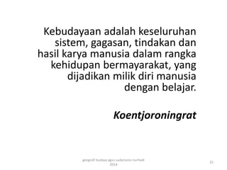 Kebudayaan adalah keseluruhan 
sistem, gagasan, tindakan dan 
hasil karya manusia dalam rangka 
kehidupan bermayarakat, yang 
dijadikan milik diri manusia 
dengan belajar. 
Koentjoroningrat 
25 
geografi budaya agus sudarsono nurhadi 
2014 
 