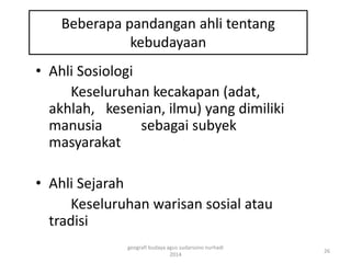 Beberapa pandangan ahli tentang 
kebudayaan 
• Ahli Sosiologi 
Keseluruhan kecakapan (adat, 
akhlah, kesenian, ilmu) yang dimiliki 
manusia sebagai subyek 
masyarakat 
• Ahli Sejarah 
Keseluruhan warisan sosial atau 
tradisi 
26 
geografi budaya agus sudarsono nurhadi 
2014 
 
