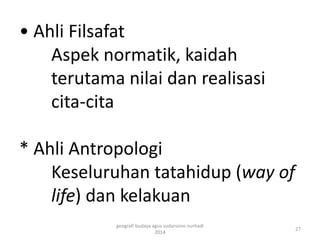 • Ahli Filsafat 
Aspek normatik, kaidah 
terutama nilai dan realisasi 
cita-cita 
* Ahli Antropologi 
Keseluruhan tatahidup (way of 
life) dan kelakuan 
27 
geografi budaya agus sudarsono nurhadi 
2014 
 