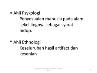 • Ahli Psykologi 
Penyesuaian manusia pada alam 
sekelilingnya sebagai syarat 
hidup. 
* Ahli Ethnologi 
Keseluruhan hasil artifact dan 
kesenian 
28 
geografi budaya agus sudarsono nurhadi 
2014 
 