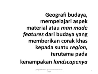 Geografi budaya, 
mempelajari aspek 
material atau man made 
features dari budaya yang 
memberikan corak khas 
kepada suatu region, 
terutama pada 
kenampakan landscapenya 
3 
geografi budaya agus sudarsono nurhadi 
2014 
 