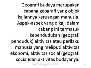 Geografi budaya merupakan 
cabang geografi yang objek 
kajiannya keruangan manusia. 
Aspek-aspek yang dikaji dalam 
cabang ini termasuk 
kependudukan (geografi 
penduduk) aktivitas atau perilaku 
manusia yang meliputi aktivitas 
ekonomi, aktivitas social (geografi 
social)dan aktivitas budayanya. 
31 
geografi budaya agus sudarsono nurhadi 
2014 
 