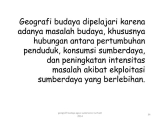 Geografi budaya dipelajari karena 
adanya masalah budaya, khususnya 
hubungan antara pertumbuhan 
penduduk, konsumsi sumberdaya, 
dan peningkatan intensitas 
masalah akibat ekploitasi 
sumberdaya yang berlebihan. 
34 
geografi budaya agus sudarsono nurhadi 
2014 
 