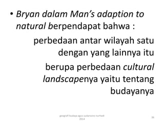 • Bryan dalam Man’s adaption to 
natural berpendapat bahwa : 
perbedaan antar wilayah satu 
dengan yang lainnya itu 
berupa perbedaan cultural 
landscapenya yaitu tentang 
budayanya 
36 
geografi budaya agus sudarsono nurhadi 
2014 
 