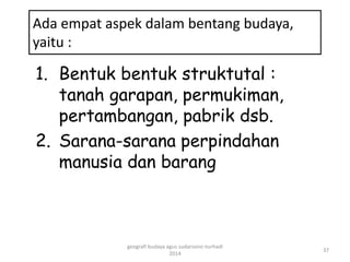Ada empat aspek dalam bentang budaya, 
yaitu : 
1. Bentuk bentuk struktutal : 
tanah garapan, permukiman, 
pertambangan, pabrik dsb. 
2. Sarana-sarana perpindahan 
manusia dan barang 
37 
geografi budaya agus sudarsono nurhadi 
2014 
 