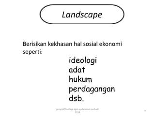 Landscape 
Berisikan kekhasan hal sosial ekonomi 
seperti: 
ideologi 
adat 
hukum 
perdagangan 
dsb. 
4 
geografi budaya agus sudarsono nurhadi 
2014 
 