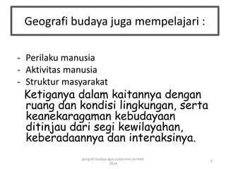 Geografi budaya juga mempelajari : 
- Perilaku manusia 
- Aktivitas manusia 
- Struktur masyarakat 
Ketiganya dalam kaitannya dengan 
ruang dan kondisi lingkungan, serta 
keanekaragaman kebudayaan 
ditinjau dari segi kewilayahan, 
keberadaannya dan interaksinya. 
5 
geografi budaya agus sudarsono nurhadi 
2014 
 