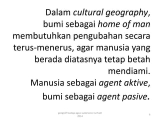 Dalam cultural geography, 
bumi sebagai home of man 
membutuhkan pengubahan secara 
terus-menerus, agar manusia yang 
berada diatasnya tetap betah 
mendiami. 
Manusia sebagai agent aktive, 
bumi sebagai agent pasive. 
geografi budaya agus sudarsono nurhadi 
2014 
6 
 
