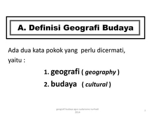 A. Definisi Geografi Budaya 
Ada dua kata pokok yang perlu dicermati, 
yaitu : 
1. geografi ( geography ) 
2. budaya ( cultural ) 
7 
geografi budaya agus sudarsono nurhadi 
2014 
 