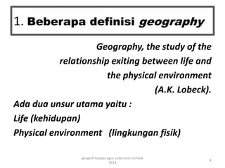 1. Beberapa definisi geography 
Geography, the study of the 
relationship exiting between life and 
the physical environment 
(A.K. Lobeck). 
Ada dua unsur utama yaitu : 
Life (kehidupan) 
Physical environment (lingkungan fisik) 
8 
geografi budaya agus sudarsono nurhadi 
2014 
 