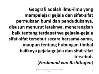 Geografi adalah ilmu-ilmu yang 
mempelajari gejala dan sifat-sifat 
permukaan bumi dan pendudukanya, 
disusun menurut letaknya, menerangkan 
baik tentang terdapatnya gejaala-gejala 
sifat-sifat tersebut secara bersama-sama, 
maupun tentang hubungan timbal 
baliknya gejala-gejala dan sifat-sifat 
tersebut. 
(Ferdinand van Richthofen) 
9 
geografi budaya agus sudarsono nurhadi 
2014 
 