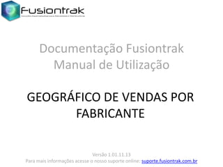 Documentação Fusiontrak
Manual de Utilização
GEOGRÁFICO DE VENDAS POR
FABRICANTE
Versão 1.01.11.13
Para mais informações acesse o nosso suporte online: suporte.fusiontrak.com.br

 