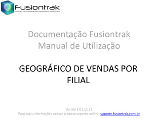Documentação Fusiontrak
Manual de Utilização
GEOGRÁFICO DE VENDAS POR
FILIAL
Versão 1.01.11.13
Para mais informações acesse o nosso suporte online: suporte.fusiontrak.com.br

 