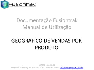 Documentação Fusiontrak
Manual de Utilização
GEOGRÁFICO DE VENDAS POR
PRODUTO
Versão 1.31.10.13
Para mais informações acesse o nosso suporte online: suporte.fusiontrak.com.br

 