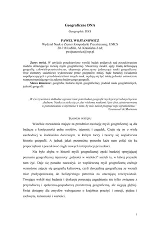 Geograficzne DNA
                                    Geographic DNA

                           PAWEŁ WOJTANOWICZ
               Wydział Nauk o Ziemi i Gospodarki Przestrzennej, UMCS
                         20-718 Lublin, Al. Kraśnicka 2 cd;
                               pwojtanowicz@wp.pl


      Zarys treści. W artykule przedstawiono wyniki badań podjętych nad poszukiwaniem
modelu obrazującego rozwój myśli geograficznej. Stworzony model, ujęty triadą definiującą
geografię: człowiek-przestrzeń-czas, eksponuje płaszczyzny jednoczące nauki geograficzne.
Owe elementy scaleniowe wykreowane przez geografów mniej, bądź bardziej świadomie
współpracujących z przedstawicielami innych nauk, wydają się być istotą jedności ustawicznie
rozprzestrzeniającego się zakresu badawczego geografii.
      Słowa kluczowe: geografia, historia myśli geograficznej, podział nauk geograficznych,
jedność geografii



    „W rzeczywistości dokładne ograniczenie pola badań geograficznych jest przedsięwzięciem
              złudnym. Nauka ta styka się ze zbyt wieloma naukami i jest zbyt zainteresowana
              w pozostawaniu w styczności z nimi, by móc nawet pragnąć tego ograniczenia.”
                                                                    Emmanuel de Mortonne


                                    SŁOWEM WSTĘPU
       Wszelkie rozważania mające za przedmiot ewolucję myśli geograficznej są dla
badacza z konieczności pełne mroków, tajemnic i zagadek. Czuje się on o wiele
swobodniej w środowisku doczesnym, w którym toczy i tworzy się współczesna
historia geografii. A jednak jakaś przemożna potrzeba każe nam cofać się ku
prapoczątkom i poszukiwać ciągle nowych interpretacji przeszłości.
       Nie było chyba w historii myśli geograficznej epoki bardziej sprzyjającej
poznaniu geograficznej tajemnicy „jedności w wielości” aniżeli ta, w której przyszło
nam żyć. Daje się ponadto zauważyć, że współczesną myśl geograficzną cechuje
wzmożone zajęcie się geografią kulturową, czyli dyscypliną geograficzną ze wszech
miar predysponowaną do holistycznego patrzenia na otaczającą rzeczywistość.
Trwające wokół niej badania i dyskusje poruszają zagadnienia nie tylko związane z
przyrodniczą i społeczno-gospodarczą przestrzenią geograficzną, ale sięgają głębiej.
Świat dostępny dla zmysłów wzbogacono o krajobraz przeżyć i emocji, piękna i
zachwytu, tożsamości i wartości.




                                                                                           1
 