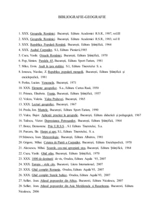 BIBLIOGRAFIE-GEOGRAFIE
1. XXX. Geografia României. Bucureşti, Editura Academiei R.S.R., 1987, vol.III
2. XXX, Geografia României. Bucureşti, Editura Academiei R.S.R., 1983, vol II
3. XXX. Republica Populară Română, Bucureşti, Editura Ştiinţifică, 1964
4. XXX. Asaltul Carpaţilor, S.l., Editura Pionierii,1985
5. Cucu, Vasile. Oraşele României, Bucureşti, Editura Ştiinţifică, 1970
6. Pop, Simion. Paralela 45, Bucureşti, Editura Sport-Turism, 1981
7. Miko, Ervin. Asalt în ţara stufului, S.l., Editura Tineretului S. a.
8. Ionescu, Nicolae, Z. Republica populară mongolă, Bucureşti, Editura Ştiinţifică şi
enciclopedică, 1981
9. Porlea, Lucian. Venezuela, Bucureşti, 1971
10. XXX. Elemente geografice. S.a., Editura Cartea Rusă, 1950
11. Prisnea, Elisabeta. Franţa, Bucureşti, Editura Ştiinţifică, 1957
12. Velcea, Valeria. Valea Prahovei, Bucureşti, 1965
13. XXX. Lecturi geografice, Bucureşti, 1967
14. Preda, Ion. Muntele, Bucureşti, Editura Sport-Turism, 1990
15. Vulcu, Bujor. Aplicaţii practice la geografie, Bucureşti, Editura didactică şi pedagogică, 1967
16. Tufescu, Victor. Depresiunea Petroşanilor, Bucureşti, Editura Ştiinţifică, 1964
17. Botez, Demostene. Prin U.R.S.S. , S.l. Editura Tineretului, S.a.
18. Purcaru, Ilie. Harpe şi ape, S.l., Editura Tineretului, S. a.
19.Stănescu, Ioan. Meteorologie, Bucureşti, Editura Albatros, 1981
20. Grigore, Mihai. Cetatea de Piatră a Carpaţilor, Bucureşti, Editura Enciclopedică, 1970
21. Alecsescu, Mihai. Soarele, cea mai apropiată stea, Bucureşti, Editura Ştiinţifică, 1964
22. Cucu, Vasile. Ghid atlas, Bucureşti, Editura Ştiinţifică, 1970
23. XXX. 1000 de destinatii de vis, Oradea, Editura Aquila `93, 2007
24. XXX. Europa – style city, Bucuresti, Litera International, 2007
25. XXX. Ghid complet Romania, Oradea, Editura Aquila`93, 2007
26. XXX. Ghid complet Statele baltice, Oradea, Editura Aquila`93, 2007
27. Sellier, Jean. Atlasul popoarelor din Africa, Bucuresti, Editura Niculescu, 2007
28. Sellier, Jean. Atlasul popoarelor din Asia Meridionala si Rasariteana, Bucuresti, Editura
Niculescu, 2006
 