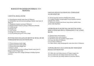 BAHAGIAN B-GEOGRAFI FIZIKAL DAN
MANUSIA
6.BENTUK MUKA BUMI
6.1 Kepelbagaian bentuk muka bumi di Malaysia
6.2 Kedudukan dan keistimewaan pelbagai bentuk muka bumi di
Malaysia
6.3 Rangkaian banjaran gunung di Malaysia
6.4 Bagaimanakah banjaran gunung di Malaysia terbentuk
6.5 Tanah pamah
6.6 Pinggir laut
6.7 Pola saliran
6.8 Sungai dan tasik di Malaysia
6.9 Profil panjang dan profil rentas sungai
POTENSI DAN HALANGAN BENTUK MUKA BUMI
TERHADAP KEGIATAN MANUSIA
7.1 Potensi kawasan tanah tinggi
7.2 Potensi kawasan tanah pamah
7.3 Potensi Kawasan pinggir laut
7.4 Potensi saliran
7.5 Perbandingan pentingnya pelbagai bentuk muka bumi di
Malaysia dan di Negara lain
7.6 Bentuk muka bumi sebagai halangan terhadap kegiatan
manusia
8.KESAN KEGIATAN MANUSIA TERHADAP
ALAM SEKITAR
8.1 Kesan kegiatan manusia terhadap alam sekitar
8.2 Langkah-langkah mengurangkan kesan kegiatan manusia
terhadap alam sekitar
8.3 Rumusan tentang kesan-kesan yang dialami apabila alam
sekitar tidak dipelihara
9.PERGERAKAN BUMI DALAM SISTEM SURIA
SERTA PENGARUHNYA TERHADAP CUACA DAN
IKLIM
9.1 Putaran bumi serta kesannya
9.2 Peredaran bumi serta kesannya
9.3 Peredaran bumi dan kejadian empat musim
9.4 Cuaca dan iklim di Malaysia
9.5 Ciri iklim di Malaysia
9.6 Faktor-faktor yang mempengaruhi cuaca dan iklim di Malaysia
10.PENGARUH CUACA DAN IKLIM TERHADAP
KEGIATAN MANUSIA
10.1 Iklim dan cara hidup manusia di Negara-negara lain
10.2 Ciri iklim dan cara hidup manusia di Gurun Thar
10.3 Ciri iklim dan cara hidup manusia di kawasan Siberia
 