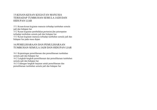 15.KESAN-KESAN KEGIATAN MANUSIA
TERHADAP TUMBUHAN SEMULA JADI DAN
HIDUPAN LIAR
15.1 Kesan-kesan kegiatan manusia terhadap tumbuhan semula
jadi dan hidupan liar
15.2 Kesan kegiatan pembalakan,pertanian,dan petempatan
terhadap tumbuhan semula jadi dan hidupan liar
15.3 Kesan kegiatan manusia terhadap tumbuhan semula jadi dan
hidupan liar pada masa depan
16.PEMELIHARAAN DAN PEMULIHARAAN
TUMBUHAN SEMULA JADI DAN HIDUPAN LIAR
16.1 Kepentingan pemeliharaan dan pemuliharaan tumbuhan
semula jadi dan hidupan liar
16.2 Langkah-langkah pemeliharaan dan pemuliharaan tumbuhan
semula jadi dan hidupan liar
16.3 Cadangan langkah lanjutan untuk pemeliharaan dan
pemuliharaan tumbuhan semula jadi dan hidupan liar
 