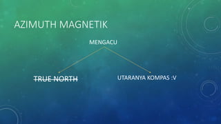 AZIMUTH MAGNETIK
TRUE NORTH UTARANYA KOMPAS :V
MENGACU
 