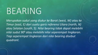 BEARING
Merupakan sudut yang diukur ke Barat (west, W) atau ke
Timur (east, E) dari suatu garis referensi Utara (north, N)
atau Selatan (south, S). Nilai bearing tidak dapat melebihi
nilai sudut 900 atau melebihi nilai seperempat lingkaran.
Tiap seperempat lingkaran dari nilai bearing disebut
quadrant.
 