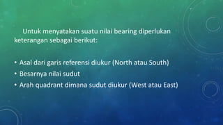 Untuk menyatakan suatu nilai bearing diperlukan
keterangan sebagai berikut:
• Asal dari garis referensi diukur (North atau South)
• Besarnya nilai sudut
• Arah quadrant dimana sudut diukur (West atau East)
 