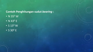 Contoh Penghitungan sudut bearing :
• N 350 W
• N 430 E
• S 150 W
• S 300 E
 
