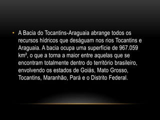 • A Bacia do Tocantins-Araguaia abrange todos os
recursos hídricos que deságuam nos rios Tocantins e
Araguaia. A bacia ocupa uma superfície de 967.059
km², o que a torna a maior entre aquelas que se
encontram totalmente dentro do território brasileiro,
envolvendo os estados de Goiás, Mato Grosso,
Tocantins, Maranhão, Pará e o Distrito Federal.
 