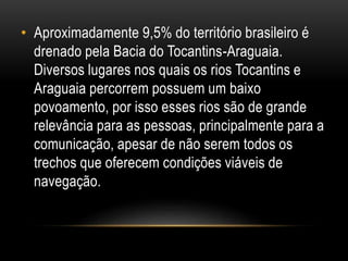 • Aproximadamente 9,5% do território brasileiro é
drenado pela Bacia do Tocantins-Araguaia.
Diversos lugares nos quais os rios Tocantins e
Araguaia percorrem possuem um baixo
povoamento, por isso esses rios são de grande
relevância para as pessoas, principalmente para a
comunicação, apesar de não serem todos os
trechos que oferecem condições viáveis de
navegação.
 