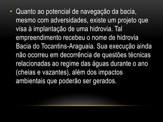 • Quanto ao potencial de navegação da bacia,
mesmo com adversidades, existe um projeto que
visa à implantação de uma hidrovia. Tal
empreendimento recebeu o nome de hidrovia
Bacia do Tocantins-Araguaia. Sua execução ainda
não ocorreu em decorrência de questões técnicas
relacionadas ao regime das águas durante o ano
(cheias e vazantes), além dos impactos
ambientais que poderão ser gerados.
 