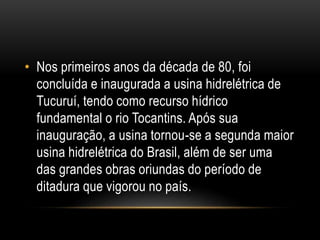 • Nos primeiros anos da década de 80, foi
concluída e inaugurada a usina hidrelétrica de
Tucuruí, tendo como recurso hídrico
fundamental o rio Tocantins. Após sua
inauguração, a usina tornou-se a segunda maior
usina hidrelétrica do Brasil, além de ser uma
das grandes obras oriundas do período de
ditadura que vigorou no país.
 