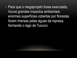 • Para que o megaprojeto fosse executado,
houve grandes impactos ambientais:
enormes superfícies cobertas por florestas
foram imersas pelas águas da represa,
formando o lago de Tucuruí.
 