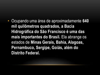 • Ocupando uma área de aproximadamente 640
mil quilômetros quadrados, a Bacia
Hidrográfica do São Francisco é uma das
mais importantes do Brasil. Ela abrange os
estados de Minas Gerais, Bahia, Alagoas,
Pernambuco, Sergipe, Goiás, além do
Distrito Federal.
 