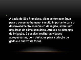 •
A bacia do São Francisco, além de fornecer água
para o consumo humano, é muito importante para o
desenvolvimento econômico da região, sobretudo
nas áreas de clima semiárido. Através de sistemas
de irrigação, é possível realizar atividades
agropecuárias, com destaque para a criação de
gado e o cultivo de frutas.
 