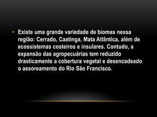 • Existe uma grande variedade de biomas nessa
região: Cerrado, Caatinga, Mata Atlântica, além de
ecossistemas costeiros e insulares. Contudo, a
expansão das agropecuárias tem reduzido
drasticamente a cobertura vegetal e desencadeado
o assoreamento do Rio São Francisco.
 