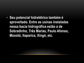 • Seu potencial hidrelétrico também é
aproveitado. Entre as usinas instaladas
nessa bacia hidrográfica estão a de
Sobradinho, Três Marias, Paulo Afonso,
Moxotó, Itaparica, Xingó, etc.
 