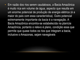 • Em razão dos rios serem caudalosos, a Bacia Amazônica
é muito rica em volume de água, aspecto que resulta em
um enorme potencial de produção de energia elétrica (é a
maior do país com essa característica). Outro potencial
extremamente importante da bacia é a navegação. A
Bacia Amazônica encontra-se estabelecida na planície
Amazônica, portanto o relevo é plano, condição essa que
permite que quase todos os rios que integram a bacia,
inclusive o Amazonas, sejam navegáveis
 