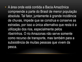 • A área onde está contida a Bacia Amazônica
compreende a parte do Brasil de menor população
absoluta. Tal fator, juntamente à grande incidência
de chuvas, impede que se construa e conserve as
estradas, por isso a única alternativa que resta é a
utilização dos rios, especialmente pelos
ribeirinhos. O rio Amazonas não serve somente
como recurso de transporte, mas também para a
subsistência de muitas pessoas que vivem da
pesca.
 