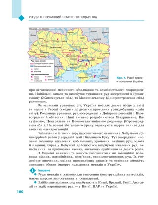 100
Розділ II. Первинний сектор господарства
при виготовленні медичного обладнання та альпіністського споряджен-
ня. Найбільші запаси та видобуток титанових руд зосереджені в Іршан-
ському (Житомирська обл.) та Малишівському (Дніпропетровська обл.)
родовищах.
За запасами уранових руд Україна посідає десяте місце у  світі
та перше в  Європі (входить до десятки провідних уранодобувних країн
світу). Родовища уранових руд зосереджені в  Дніпропетровській і  Кіро-
воградській областях. Нині активно розробляються Мічуринське, Ва-
тутінське, Центральне та Новокостянтинівське родовища (Кіровоград-
ська обл.). На основі збагаченого урану отримують ядерне паливо для
атомних електростанцій.
Унікальним із точки зору перспективного освоєння є Побузький гір-
ничорудний район у середній течії Південного Бугу. Тут зосереджені чис-
ленні родовища нікелевих, кобальтових, хромових, залізних руд, золота
й  платини. Зараз у  Побужжі здійснюється видобуток нікелевих руд, за-
пасів яких, за прогнозами вчених, вистачить приблизно на десять  років.
В Україні виявлені та можуть розглядатися як потенційні родо-
вища мідних, алюмінієвих, олов’яних, свинцево-цинкових руд. Їх гео-
логічне вивчення, оцінка промислових запасів та освоєння зможуть
зменшити обсяги імпорту кольорових металів в  Україну.
!	 Головне
‹‹ Руди металів є основою для створення конструкційних матеріалів,
мають широке застосування в  господарстві.
‹‹ Найбільше залізних руд видобувають у Китаї, Бразилії, Росії, Австра-
лії та Індії; марганцевих руд  — у  Китаї, ПАР та Україні.
24° 28° 32° 36° 40°
50°
46°
24° 28°
32° 36°
50°
46°
Сімферополь
Херсон
Луганськ
Донецьк
Запоріжжя
Харків
Полтава
Суми
Чернігів
КИЇВЖитомир
Люблін
Луцьк
Рівне
Львів Тернопіль
Хмельницький
Івано
Франківськ
Чернівці
Вінниця Черкаси
Кропивницький
Одеса
Краснодар
КИШИНІВ
Курськ
Бєлгород
Дніпро
Воронеж
Ужгород
Миколаїв
À Ç Î Â Ñ Ü Ê Å
Ì Î Ð Å
Äîí
Ñ³ åâ ðñüêèé
Äåñíà
Ïðè
ï’ÿòü
Ï³âä.Áóã
Äóàíé
Ïðóò
Ïðèï’ÿòü
Çàõ.
Áóã
Ãîðèíü
Êóáàíü
Ñ³ðåò
Ò
èñà
Äí³ïðî
Äîíåöü
× Î Ð Í Å
Äí³ïðî
Ä
í³ñòåð
Ïñåë
Äóíàé
Ì Î Ð Å
Масштаб 1 : 15 000 000
Керченський
залізорудний
басейн
Білозерський
залізорудний
район
Придніпровський марганцево-
рудний басейн
Кременчуцький
залізорудний
район
Криворізький
залізорудний
басейнРуди чорних металів
Залізорудні басейни та райони
Марганцеворудний басейн
залізні
марганцеві
Руди кольорових металів
титанові
нікелеві
та кобальтові
ртутні
хромітові
КапітанівськеКапітанівське
ВишківськеВишківське
Мал. 4. Рудні корис­
ні копалини України.
 