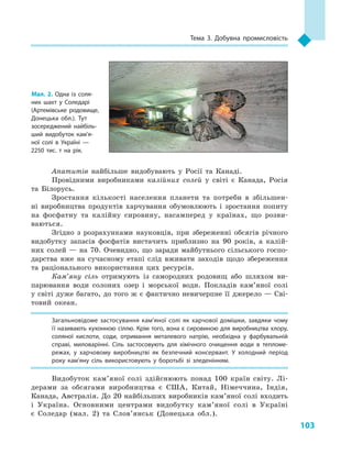 103
Тема 3. Добувна промисловість
Апатитів найбільше видобувають у  Росії та Канаді.
Провідними виробниками калійних солей у  світі є  Канада, Росія
та Білорусь.
Зростання кількості населення планети та потреби в  збільшен-
ні виробництва продуктів харчування обумовлюють і  зростання попиту
на фосфатну та калійну сировину, насамперед у  країнах, що розви-
ваються.
Згідно з  розрахунками науковців, при збереженні обсягів річного
видобутку запасів фосфатів вистачить приблизно на 90  років, а  калій-
них солей  — на 70. Очевидно, що заради майбутнього сільського госпо-
дарства вже на сучасному етапі слід вживати заходів щодо збереження
та раціонального використання цих ресурсів.
Кам’яну сіль отримують із самородних родовищ або шляхом ви-
парювання води солоних озер і  морської води. Покладів кам’яної солі
у світі дуже багато, до того ж є фактично невичерпне її джерело — Сві-
товий океан.
Загальновідоме застосування кам’яної солі як харчової домішки, завдяки чому
її називають кухонною сіллю. Крім того, вона є сировиною для виробництва хлору,
соляної кислоти, соди, отримання металевого натрію, необхідна у  фарбувальній
справі, миловарінні. Сіль застосовують для хімічного очищення води в  тепломе­
режах, у  харчовому виробництві як безпечний консервант. У  холодний період
року кам’яну сіль використовують у  боротьбі зі зледенінням.
Видобуток кам’яної солі здійснюють понад 100  країн світу. Лі-
дерами за обсягами виробництва є  США, Китай, Німеччина, Індія,
Канада, Австралія. До 20 найбільших виробників кам’яної солі входить
і  Україна. Основними центрами видобутку кам’яної солі в  Україні
є  Соледар (мал. 2) та Слов’янськ (Донецька обл.).
Мал. 2. Одна із соля­
них шахт у  Соледарі
(Артемівське родовище,
Донецька обл.). Тут
зосере­джений найбіль­
ший видобуток кам’я­
ної солі в  Україні  —
2250  тис. т на рік.
 