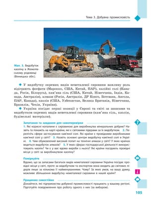 105
Тема 3. Добувна промисловість
‹‹ У видобутку окремих видів неметалевої сировини важливу роль
відіграють фосфати (Марокко, США, Китай, ПАР), калійні солі (Кана-
да, Росія, Білорусь), кам’яна сіль (США, Китай, Німеччина, Індія, Ка-
нада, Австралія), алмази (Росія, Австралія, ДР Конго, Ботсвана, Ангола,
ПАР, Канада), каолін (США, Узбекистан, Велика Британія, Німеччина,
Бразилія, Чехія, Україна).
‹‹ Україна посідає перші позиції у  Європі та світі за запасами та
видобутком окремих видів неметалевої сировини (кам’яна сіль, каолін,
будівельні матеріали).
Запитання та завдання для самоперевірки
1.  Які корисні копалини є  сировиною для виробництва мінеральних добрив? На­
звіть та покажіть на карті країни, які є світовими лідерами за їх видобутком.  2. Пе­
релічіть сфери застосування кам’яної солі. Які країни є  провідними виробниками
кам’яної солі у  світі?  3.  Назвіть основні центри видобутку кам’яної солі в  Украї­
ні.  4. Чим обумовлений високий попит на технічні алмази у світі? У яких країнах
ведеться видобуток алмазів?  5. У яких сферах господарської діяльності викорис­
товують каолін? Чи є  у вас вдома вироби з  нього? Які країни посідають провідні
місця у  світі за виробництвом каоліну?
Поміркуйте
Відомо, що за запасами багатьох видів неметалевої сировини Україна посідає про­
відні місця у світі, проте за видобутком та експортом вона входить до світових лі­
дерів лише за кількома її найменуваннями. Чому? За яких умов, на вашу думку,
можливе збільшення видобутку неметалевої сировини в  нашій країні?
Працюємо самостійно
Дізнайтеся, які підприємства добувної промисловості працюють у вашому регіоні.
Підготуйте повідомлення про роботу одного з  них (за вибором).
Мал. 3. Видобуток
каоліну в  Жежелів­
ському родовищі
(Вінницька обл.).
 